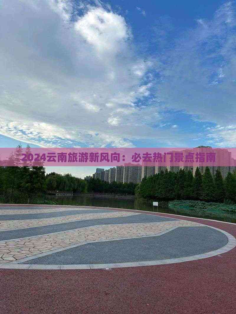 2024云南旅游新风向：必去热门景点指南